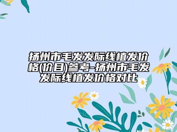 扬州市毛发发际线植发价格(价目)参考-扬州市毛发发际线植发价格对比