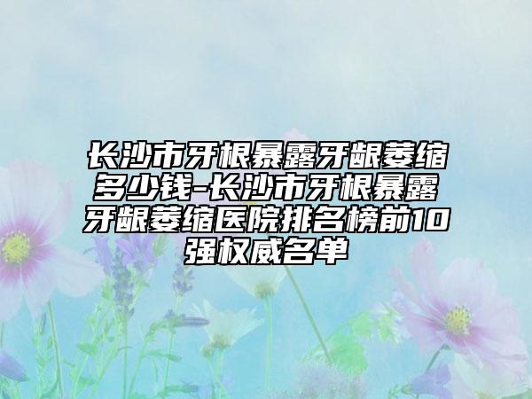 长沙市牙根暴露牙龈萎缩多少钱-长沙市牙根暴露牙龈萎缩医院排名榜前10强权威名单