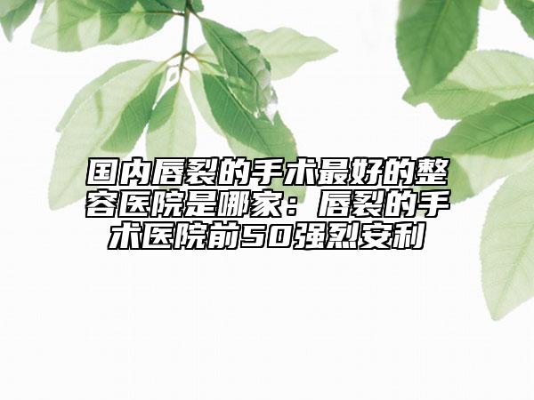 国内唇裂的手术最好的整容医院是哪家：唇裂的手术医院前50强烈安利