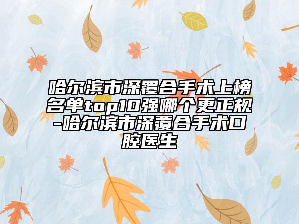 哈尔滨市深覆合手术上榜名单top10强哪个更正规-哈尔滨市深覆合手术口腔医生