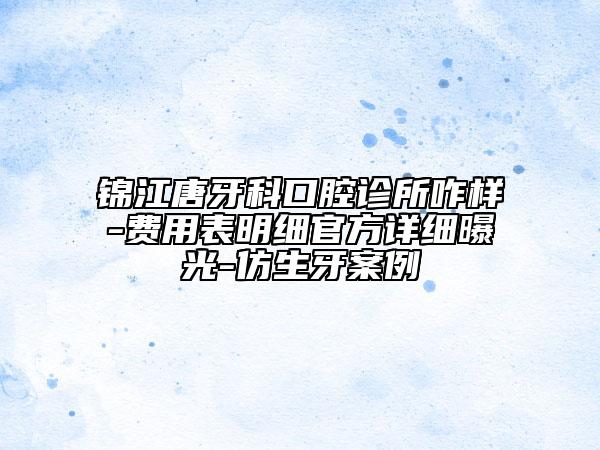锦江唐牙科口腔诊所咋样-费用表明细官方详细曝光-仿生牙案例