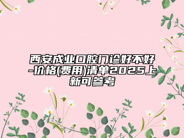 西安成业口腔门诊好不好-价格(费用)清单2025上新可参考