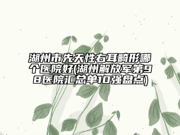 湖州市先天性右耳畸形哪个医院好(湖州解放军第98医院汇总单10强盘点)