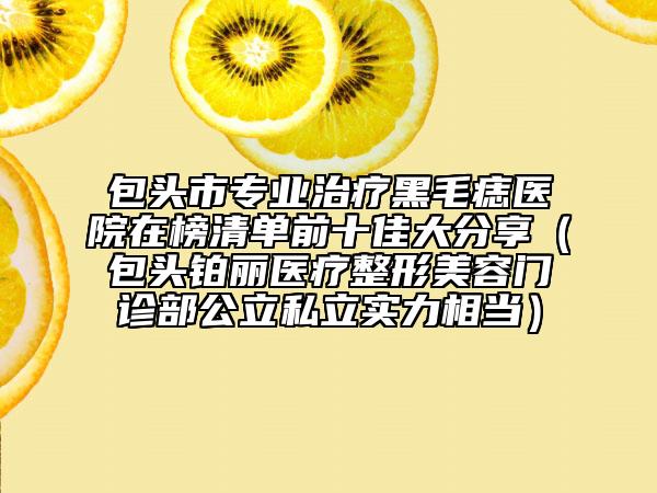 包头市专业治疗黑毛痣医院在榜清单前十佳大分享（包头铂丽医疗整形美容门诊部公立私立实力相当）
