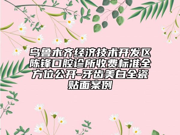 乌鲁木齐经济技术开发区陈锋口腔诊所收费标准全方位公开-牙齿美白全瓷贴面案例