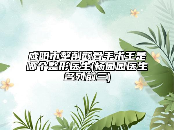 咸阳市整削颧骨手术王是哪个整形医生(杨园园医生名列前三)