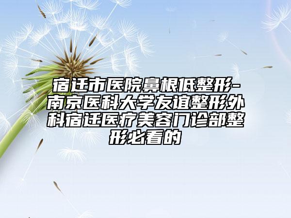 宿迁市医院鼻根低整形-南京医科大学友谊整形外科宿迁医疗美容门诊部整形必看的