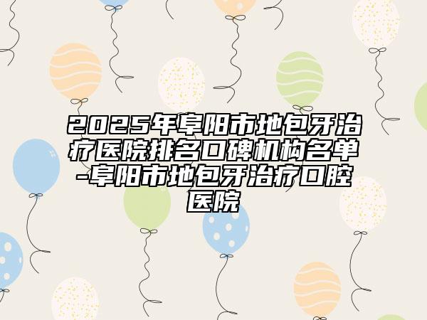2025年阜阳市地包牙治疗医院排名口碑机构名单-阜阳市地包牙治疗口腔医院