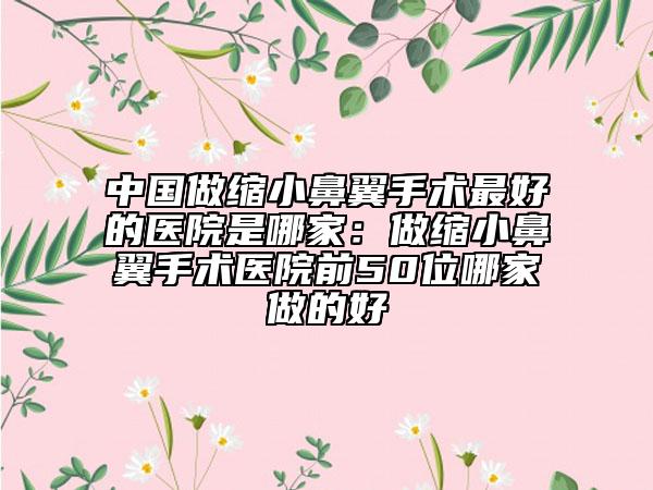 中国做缩小鼻翼手术最好的医院是哪家：做缩小鼻翼手术医院前50位哪家做的好