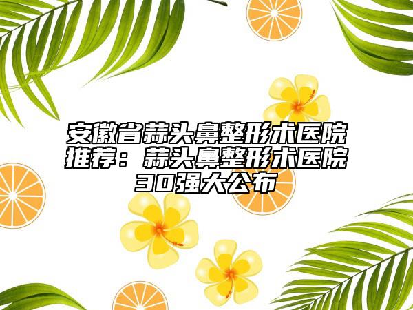 安徽省蒜头鼻整形术医院推荐：蒜头鼻整形术医院30强大公布