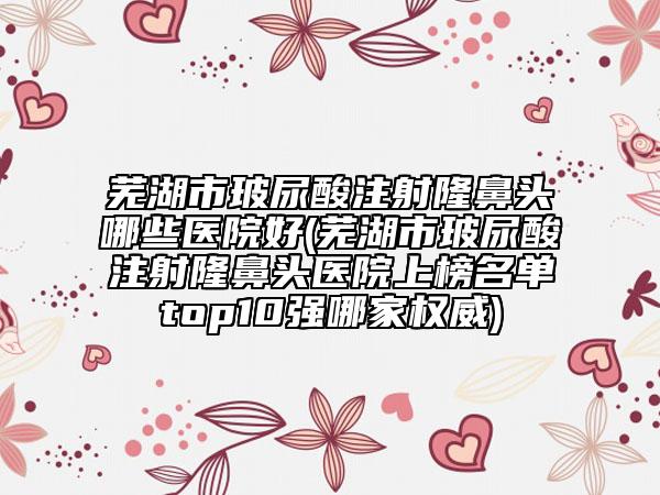 芜湖市玻尿酸注射隆鼻头哪些医院好(芜湖市玻尿酸注射隆鼻头医院上榜名单top10强哪家权威)