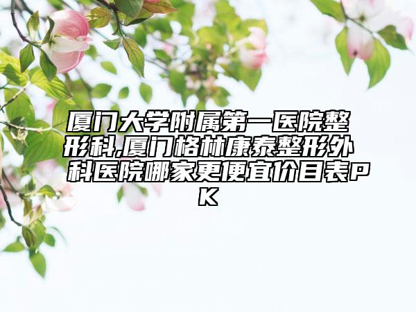 厦门大学附属第一医院整形科,厦门格林康泰整形外科医院哪家更便宜价目表PK
