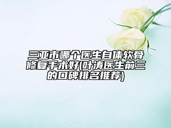 三亚市哪个医生自体软骨修复手术好(叶涛医生前三的口碑排名推荐)