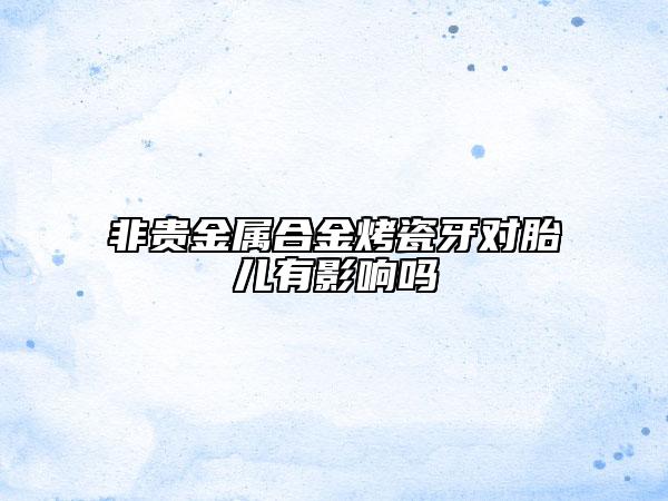 非贵金属合金烤瓷牙对胎儿有影响吗