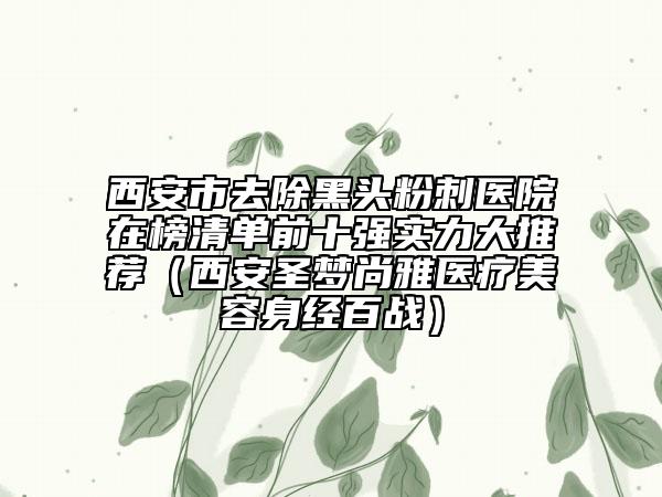 西安市去除黑头粉刺医院在榜清单前十强实力大推荐（西安圣梦尚雅医疗美容身经百战）