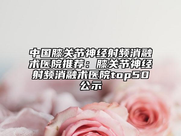 中国膝关节神经射频消融术医院推荐：膝关节神经射频消融术医院top50公示
