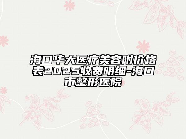 海口华大医疗美容附价格表2025收费明细-海口市整形医院