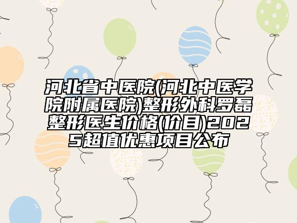 河北省中医院(河北中医学院附属医院)整形外科罗磊整形医生价格(价目)2025超值优惠项目公布