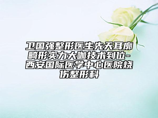 卫国强整形医生先天耳廓畸形实力大咖技术到位-西安国际医学中心医院烧伤整形科