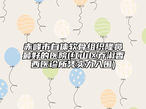 赤峰市自体软骨组织隆鼻最好的医院(红山区乔淑香西医诊所凭实力入围)