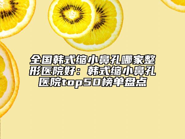 全国韩式缩小鼻孔哪家整形医院好：韩式缩小鼻孔医院top50榜单盘点