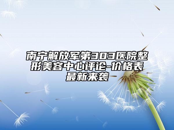 南宁解放军第303医院整形美容中心评论-价格表最新来袭