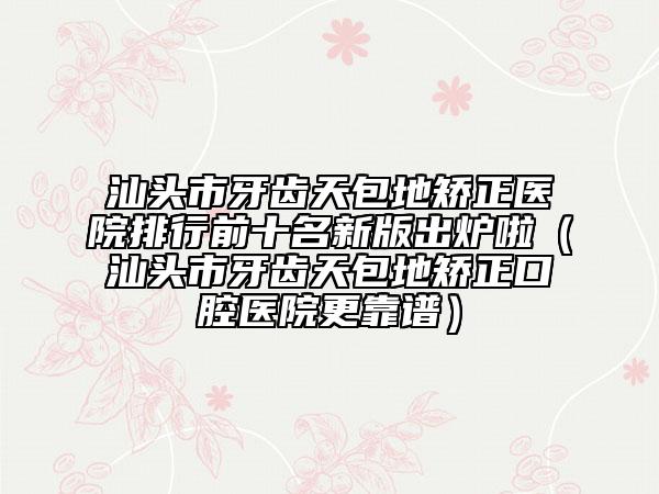 汕头市牙齿天包地矫正医院排行前十名新版出炉啦（汕头市牙齿天包地矫正口腔医院更靠谱）