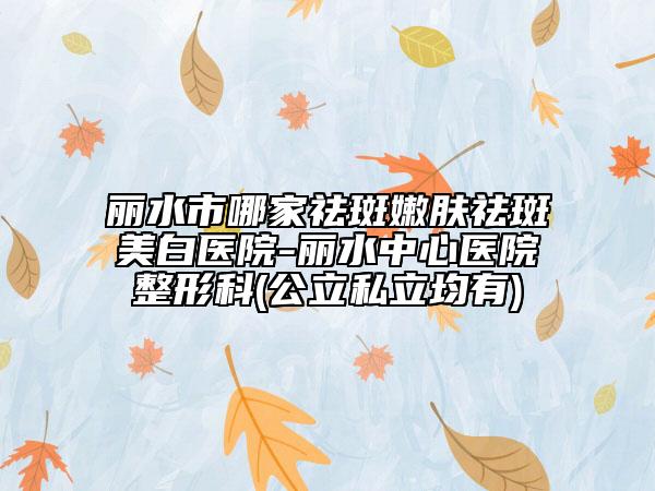 丽水市哪家祛斑嫩肤祛斑美白医院-丽水中心医院整形科(公立私立均有)