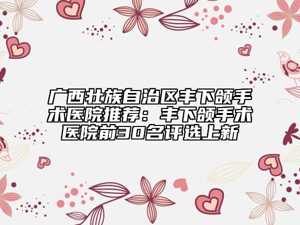 广西壮族自治区丰下颌手术医院推荐：丰下颌手术医院前30名评选上新