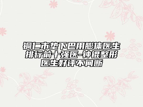 铜仁市垫下巴用膨体医生排行前十强医-钟锟整形医生好评不间断