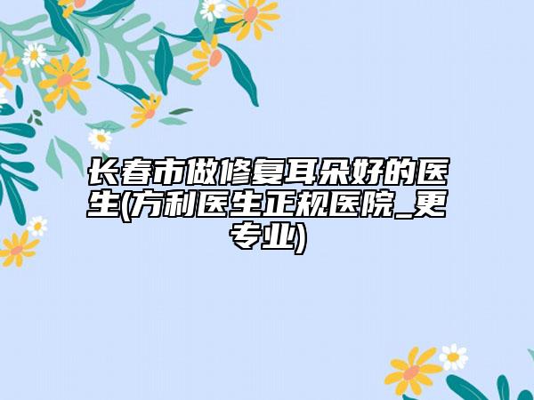 长春市做修复耳朵好的医生(方利医生正规医院_更专业)
