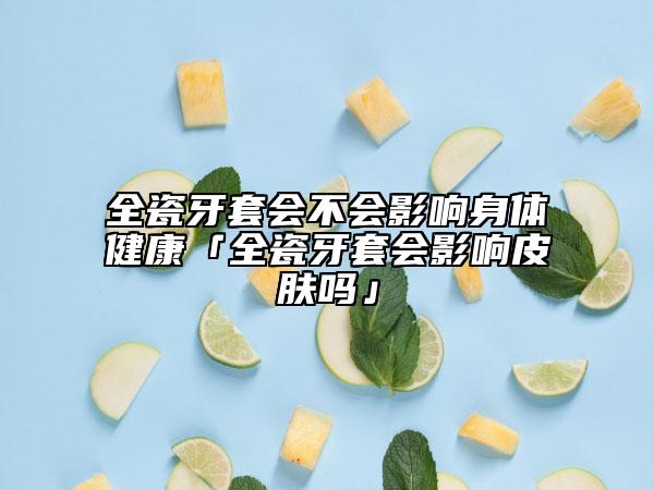 全瓷牙套会不会影响身体健康「全瓷牙套会影响皮肤吗」