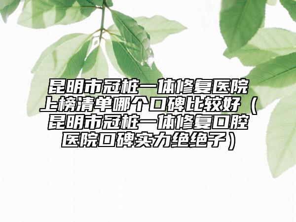 昆明市冠桩一体修复医院上榜清单哪个口碑比较好（昆明市冠桩一体修复口腔医院口碑实力绝绝子）