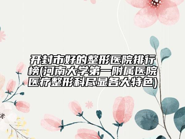 开封市好的整形医院排行榜(河南大学第一附属医院医疗整形科尽显各大特色)