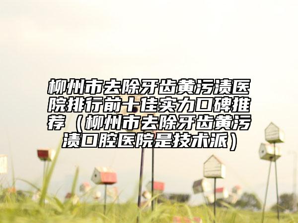 柳州市去除牙齿黄污渍医院排行前十佳实力口碑推荐（柳州市去除牙齿黄污渍口腔医院是技术派）