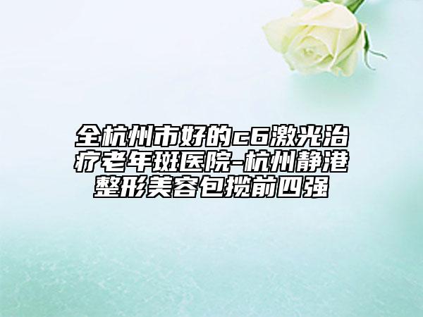 全杭州市好的c6激光治疗老年斑医院-杭州静港整形美容包揽前四强