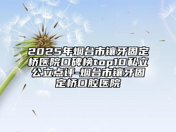 2025年烟台市镶牙固定桥医院口碑榜top10私立公立点评-烟台市镶牙固定桥口腔医院