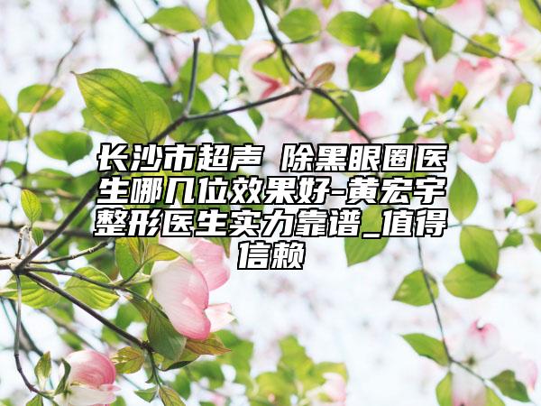 长沙市超声袪除黑眼圈医生哪几位效果好-黄宏宇整形医生实力靠谱_值得信赖