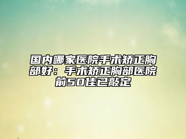 国内哪家医院手术矫正胸部好：手术矫正胸部医院前50佳已敲定