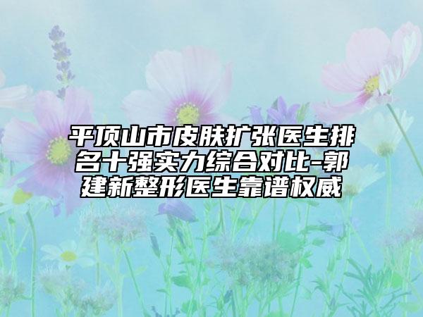 平顶山市皮肤扩张医生排名十强实力综合对比-郭建新整形医生靠谱权威