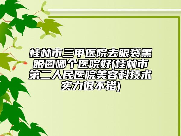 桂林市三甲医院去眼袋黑眼圈哪个医院好(桂林市第二人民医院美容科技术实力很不错)