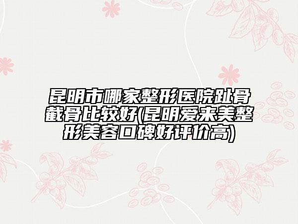 昆明市哪家整形医院趾骨截骨比较好(昆明爱来美整形美容口碑好评价高)