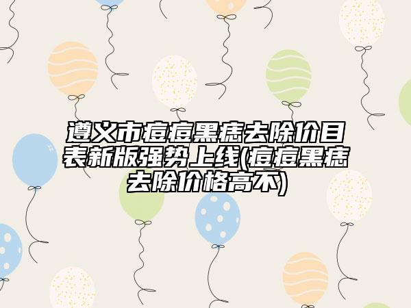 遵义市痘痘黑痣去除价目表新版强势上线(痘痘黑痣去除价格高不)