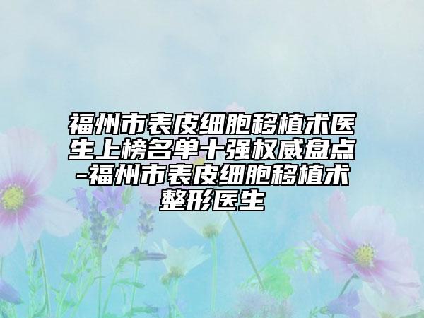 福州市表皮细胞移植术医生上榜名单十强权威盘点-福州市表皮细胞移植术整形医生