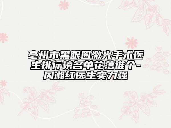亳州市黑眼圈激光手术医生排行榜名单花落谁个-周湘红医生实力强