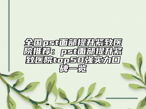 全国pst面部提升紧致医院推荐：pst面部提升紧致医院top50强实力口碑一览