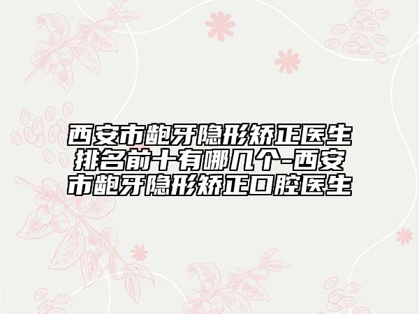 西安市龅牙隐形矫正医生排名前十有哪几个-西安市龅牙隐形矫正口腔医生