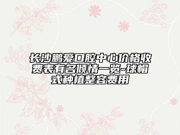 长沙鹏爱口腔中心价格收费表有名倾情一览-球帽式种植整容费用