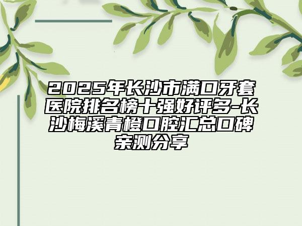 2025年长沙市满口牙套医院排名榜十强好评多-长沙梅溪青橙口腔汇总口碑亲测分享