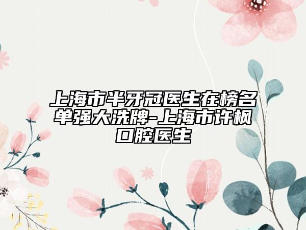 上海市半牙冠医生在榜名单强大洗牌-上海市许枫口腔医生